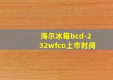 海尔冰箱bcd-232wfco上市时间