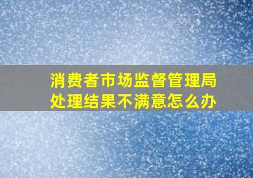 消费者市场监督管理局处理结果不满意怎么办