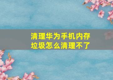 清理华为手机内存垃圾怎么清理不了