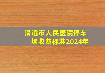 清远市人民医院停车场收费标准2024年