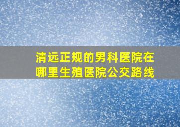 清远正规的男科医院在哪里生殖医院公交路线