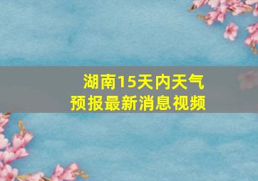 湖南15天内天气预报最新消息视频