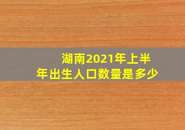 湖南2021年上半年出生人口数量是多少