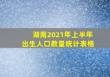 湖南2021年上半年出生人口数量统计表格