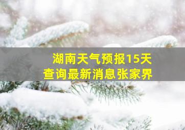 湖南天气预报15天查询最新消息张家界