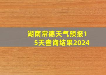 湖南常德天气预报15天查询结果2024