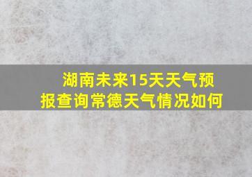 湖南未来15天天气预报查询常德天气情况如何