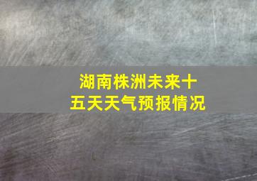 湖南株洲未来十五天天气预报情况