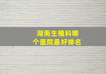 湖南生殖科哪个医院最好排名