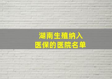 湖南生殖纳入医保的医院名单