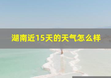 湖南近15天的天气怎么样