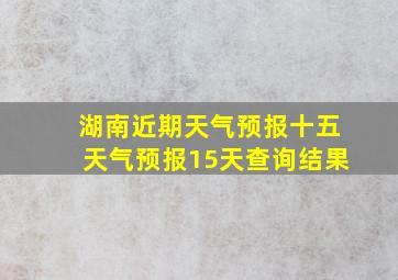 湖南近期天气预报十五天气预报15天查询结果