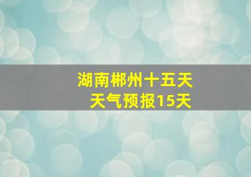 湖南郴州十五天天气预报15天