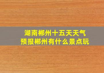 湖南郴州十五天天气预报郴州有什么景点玩