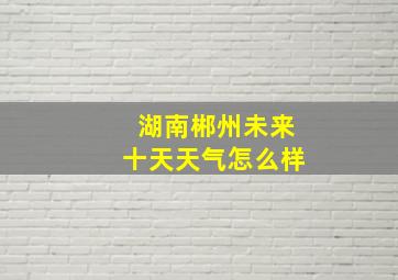 湖南郴州未来十天天气怎么样