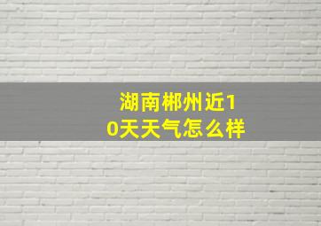 湖南郴州近10天天气怎么样