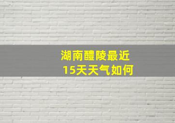 湖南醴陵最近15天天气如何