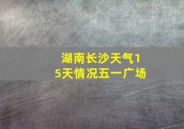 湖南长沙天气15天情况五一广场