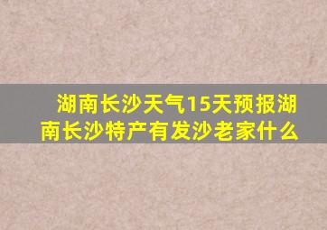 湖南长沙天气15天预报湖南长沙特产有发沙老家什么