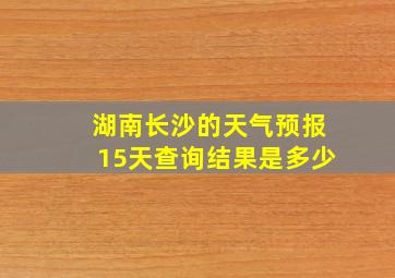 湖南长沙的天气预报15天查询结果是多少