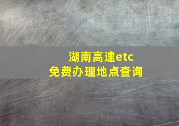 湖南高速etc免费办理地点查询