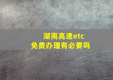 湖南高速etc免费办理有必要吗