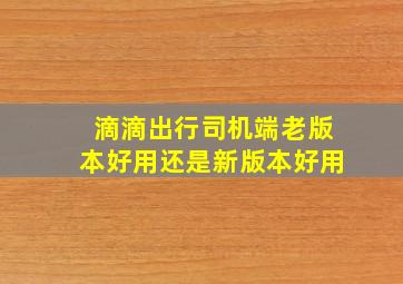 滴滴出行司机端老版本好用还是新版本好用