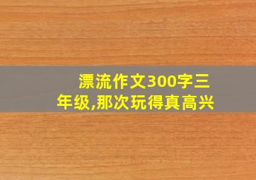 漂流作文300字三年级,那次玩得真高兴