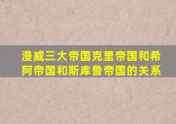 漫威三大帝国克里帝国和希阿帝国和斯库鲁帝国的关系