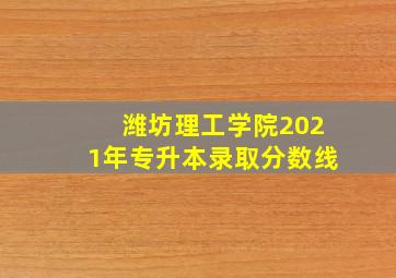 潍坊理工学院2021年专升本录取分数线