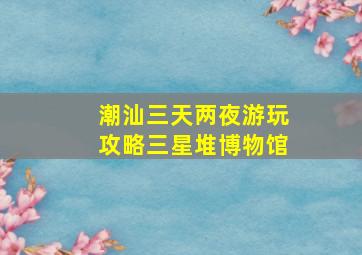 潮汕三天两夜游玩攻略三星堆博物馆