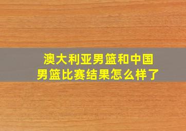 澳大利亚男篮和中国男篮比赛结果怎么样了