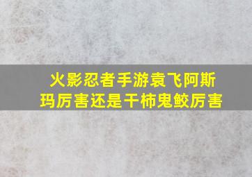 火影忍者手游袁飞阿斯玛厉害还是干柿鬼鲛厉害