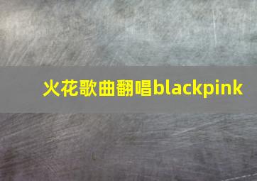 火花歌曲翻唱blackpink