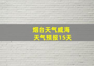 烟台天气威海天气预报15天