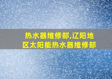 热水器维修部,辽阳地区太阳能热水器维修部