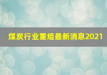 煤炭行业重组最新消息2021