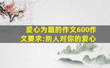 爱心为题的作文600作文要求:别人对你的爱心