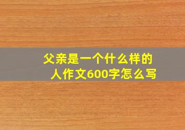 父亲是一个什么样的人作文600字怎么写