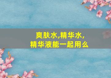 爽肤水,精华水,精华液能一起用么