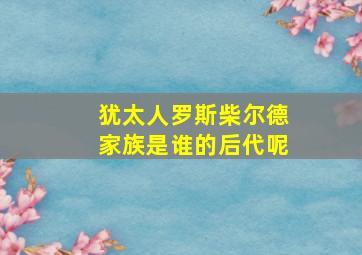 犹太人罗斯柴尔德家族是谁的后代呢