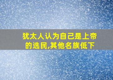 犹太人认为自己是上帝的选民,其他名族低下