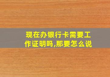 现在办银行卡需要工作证明吗,那要怎么说