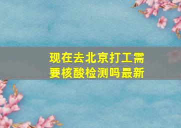 现在去北京打工需要核酸检测吗最新