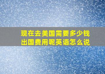 现在去美国需要多少钱出国费用呢英语怎么说