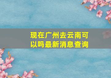 现在广州去云南可以吗最新消息查询