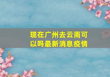 现在广州去云南可以吗最新消息疫情