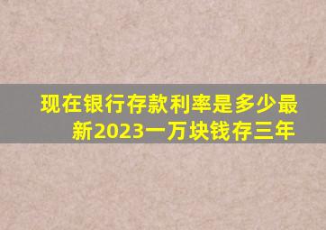 现在银行存款利率是多少最新2023一万块钱存三年