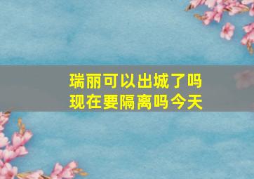 瑞丽可以出城了吗现在要隔离吗今天