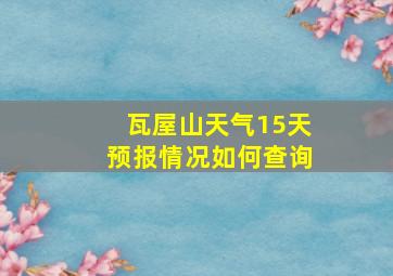 瓦屋山天气15天预报情况如何查询